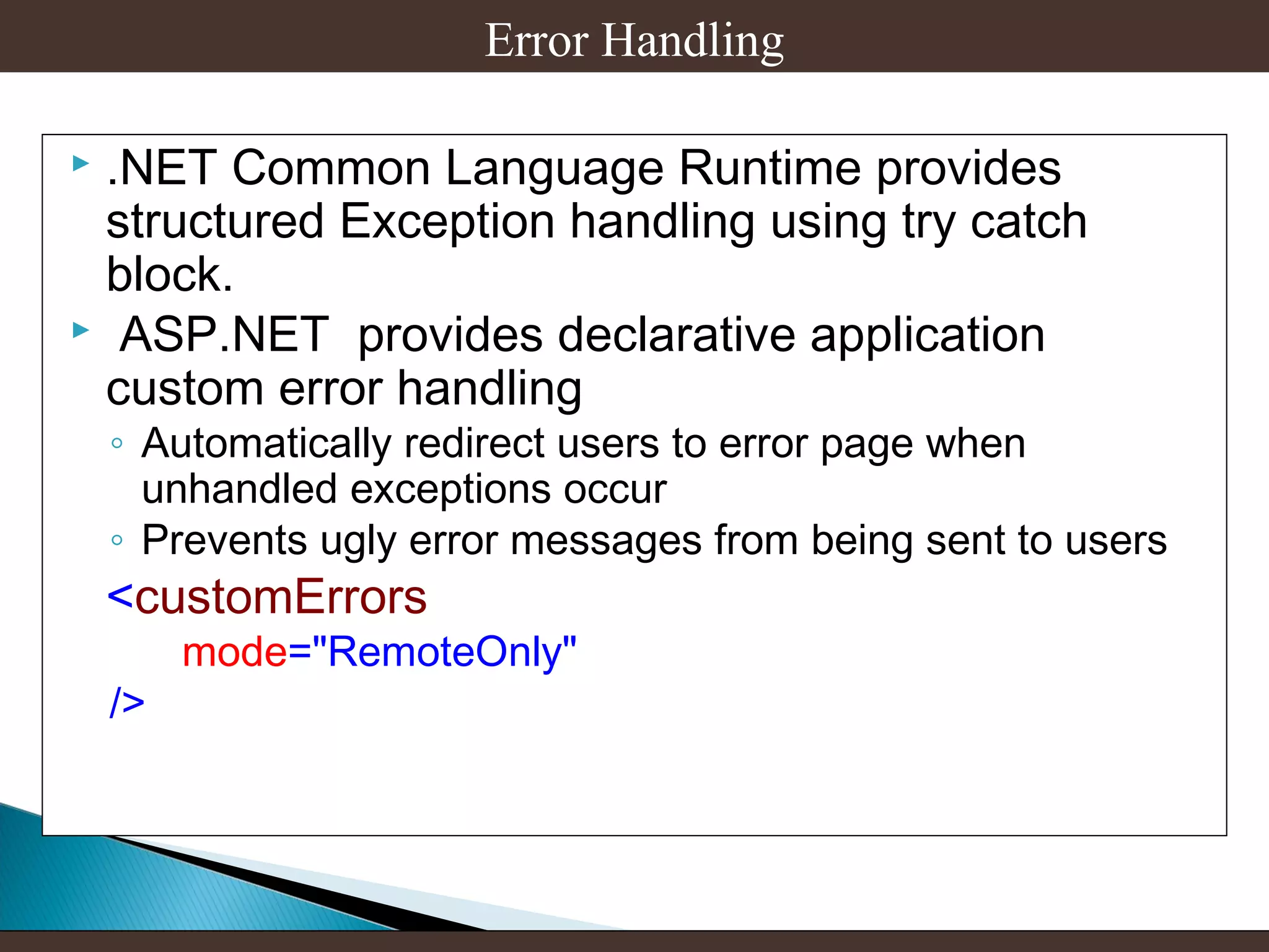 Error Handling
.NET Common Language Runtime provides
structured Exception handling using try catch
block.
 ASP.NET provides declarative application
custom error handling


◦ Automatically redirect users to error page when
unhandled exceptions occur
◦ Prevents ugly error messages from being sent to users

<customErrors
/>

mode="RemoteOnly"

 