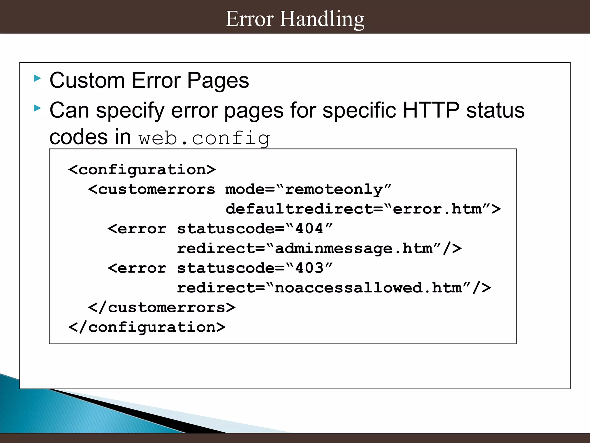 Error Handling
Custom Error Pages
 Can specify error pages for specific HTTP status
codes in web.config


<configuration>
<customerrors mode=“remoteonly”
defaultredirect=“error.htm”>
<error statuscode=“404”
redirect=“adminmessage.htm”/>
<error statuscode=“403”
redirect=“noaccessallowed.htm”/>
</customerrors>
</configuration>

 