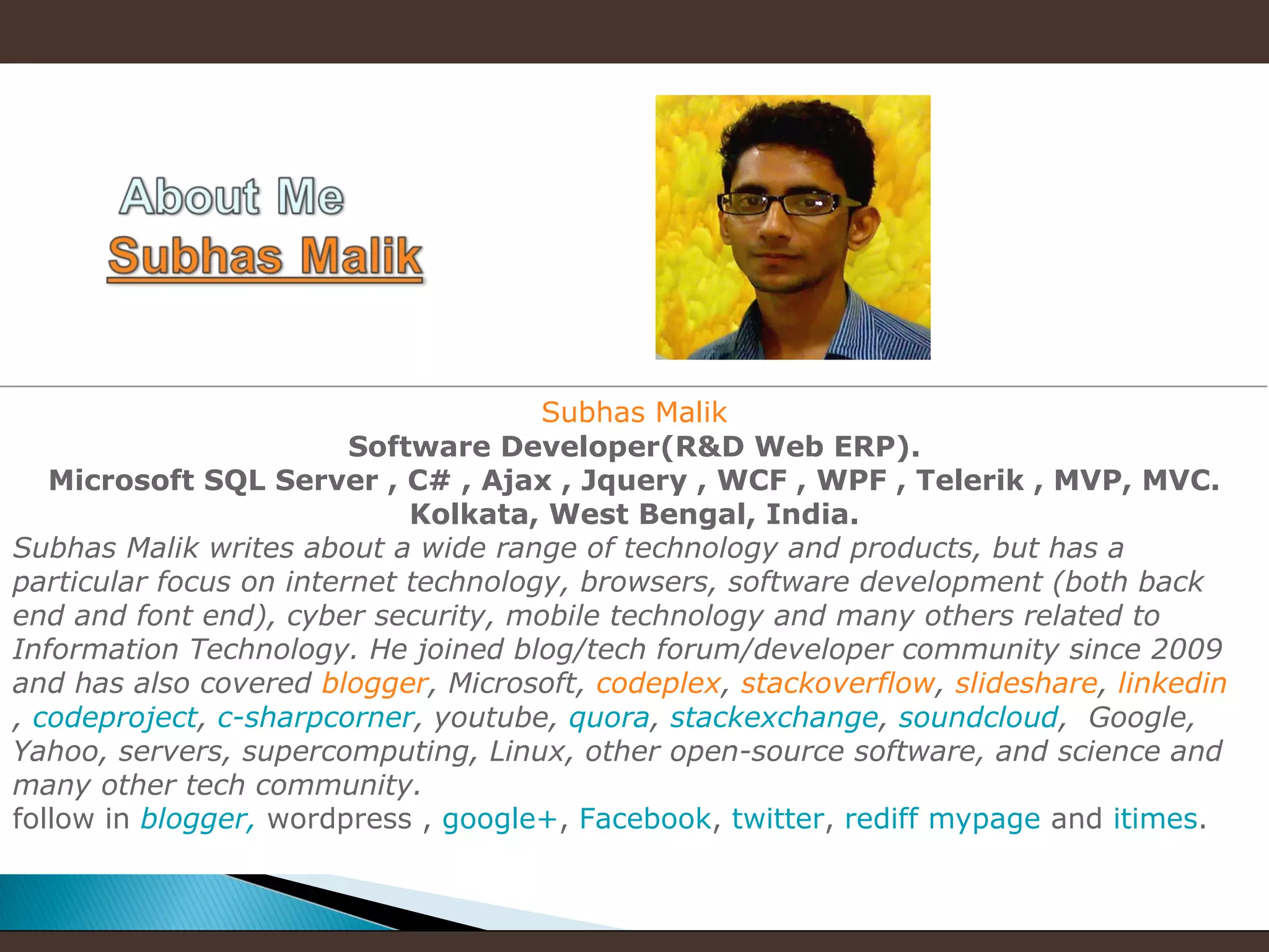 Subhas Malik
Software Developer(R&D Web ERP).
Microsoft SQL Server , C# , Ajax , Jquery , WCF , WPF , Telerik , MVP, MVC.
Kolkata, West Bengal, India.
Subhas Malik writes about a wide range of technology and products, but has a
particular focus on internet technology, browsers, software development (both back
end and font end), cyber security, mobile technology and many others related to
Information Technology. He joined blog/tech forum/developer community since 2009
and has also covered blogger, Microsoft, codeplex, stackoverflow, slideshare, linkedin
, codeproject, c-sharpcorner, youtube, quora, stackexchange, soundcloud, Google,
Yahoo, servers, supercomputing, Linux, other open-source software, and science and
many other tech community.
follow in blogger, wordpress , google+, Facebook, twitter, rediff mypage and itimes.

 