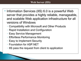 Web Server (IIS)


Information Services (IIS) 6.0 is a powerful Web
server that provides a highly reliable, manageable,
and scalable Web application infrastructure for all
versions of Windows
◦
◦
◦
◦
◦
◦
◦

Compatibility with Microsoft and Other Products
Rapid Installation and Configuration
Easy Service Management
Effortless Performance Monitoring
Easy to Implement Security
Foundation for ASP.NET
IIS pass the request from client to application

 