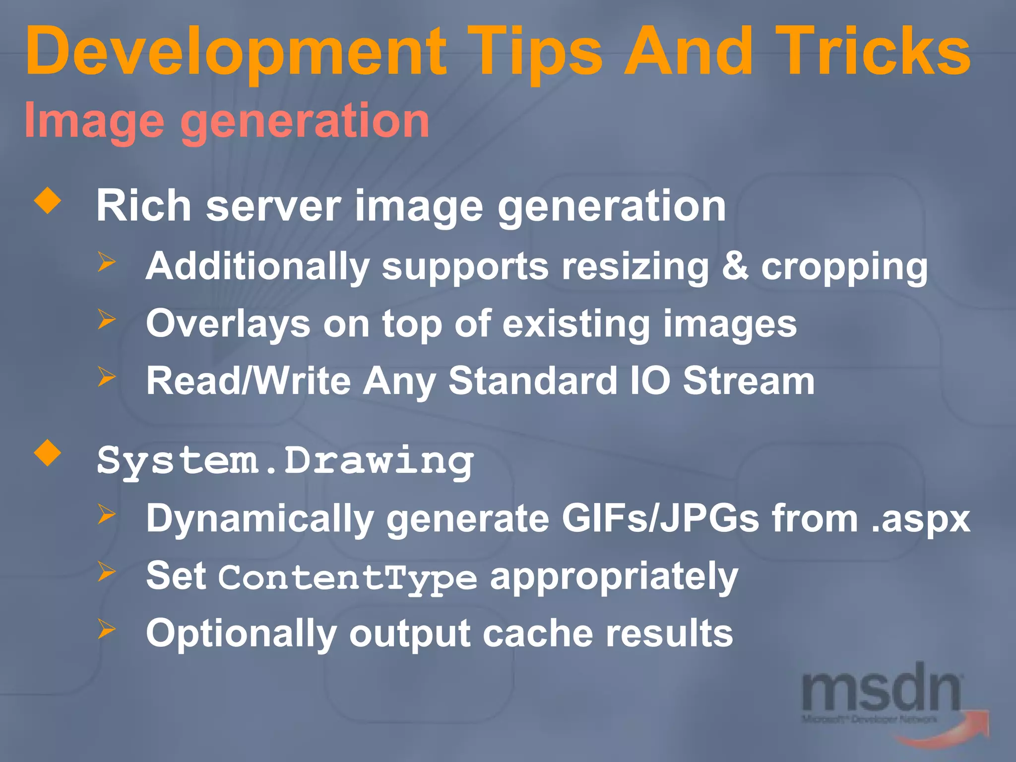 Development Tips And Tricks
Image generation


Rich server image generation






Additionally supports resizing & cropping
Overlays on top of existing images
Read/Write Any Standard IO Stream

System.Drawing




Dynamically generate GIFs/JPGs from .aspx
Set ContentType appropriately
Optionally output cache results

 
