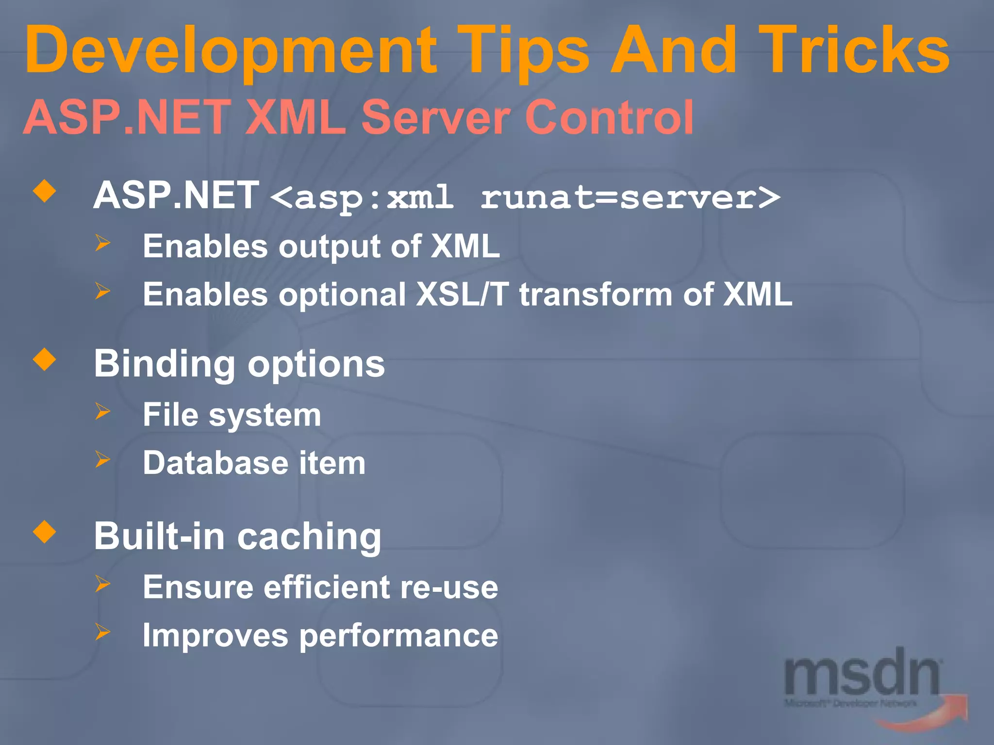 Development Tips And Tricks
ASP.NET XML Server Control


ASP.NET <asp:xml runat=server>





Binding options





Enables output of XML
Enables optional XSL/T transform of XML

File system
Database item

Built-in caching



Ensure efficient re-use
Improves performance

 