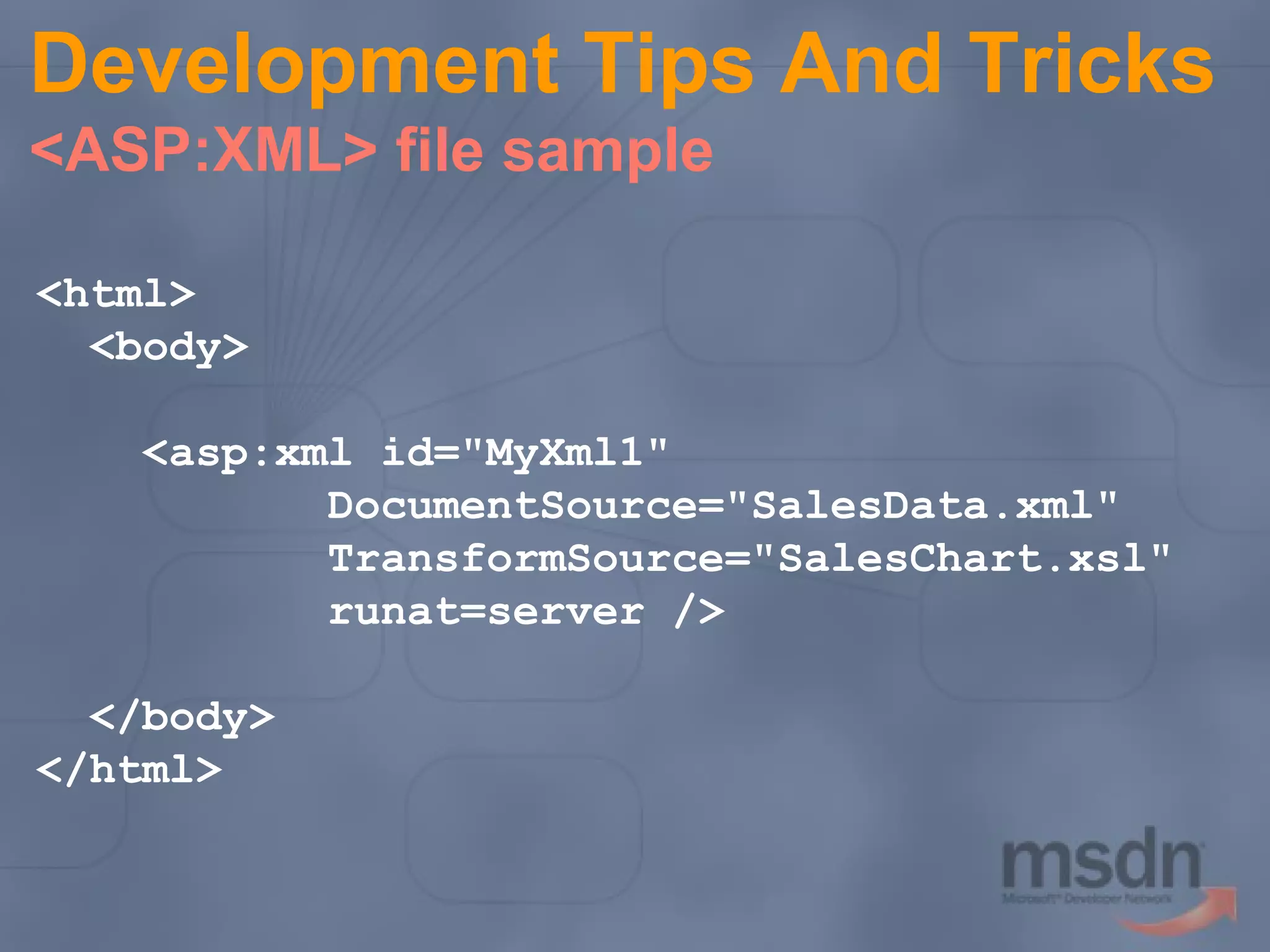 Development Tips And Tricks
<ASP:XML> file sample
<html>
<body>
<asp:xml id="MyXml1"
DocumentSource="SalesData.xml"
TransformSource="SalesChart.xsl"
runat=server />
</body>
</html>

 