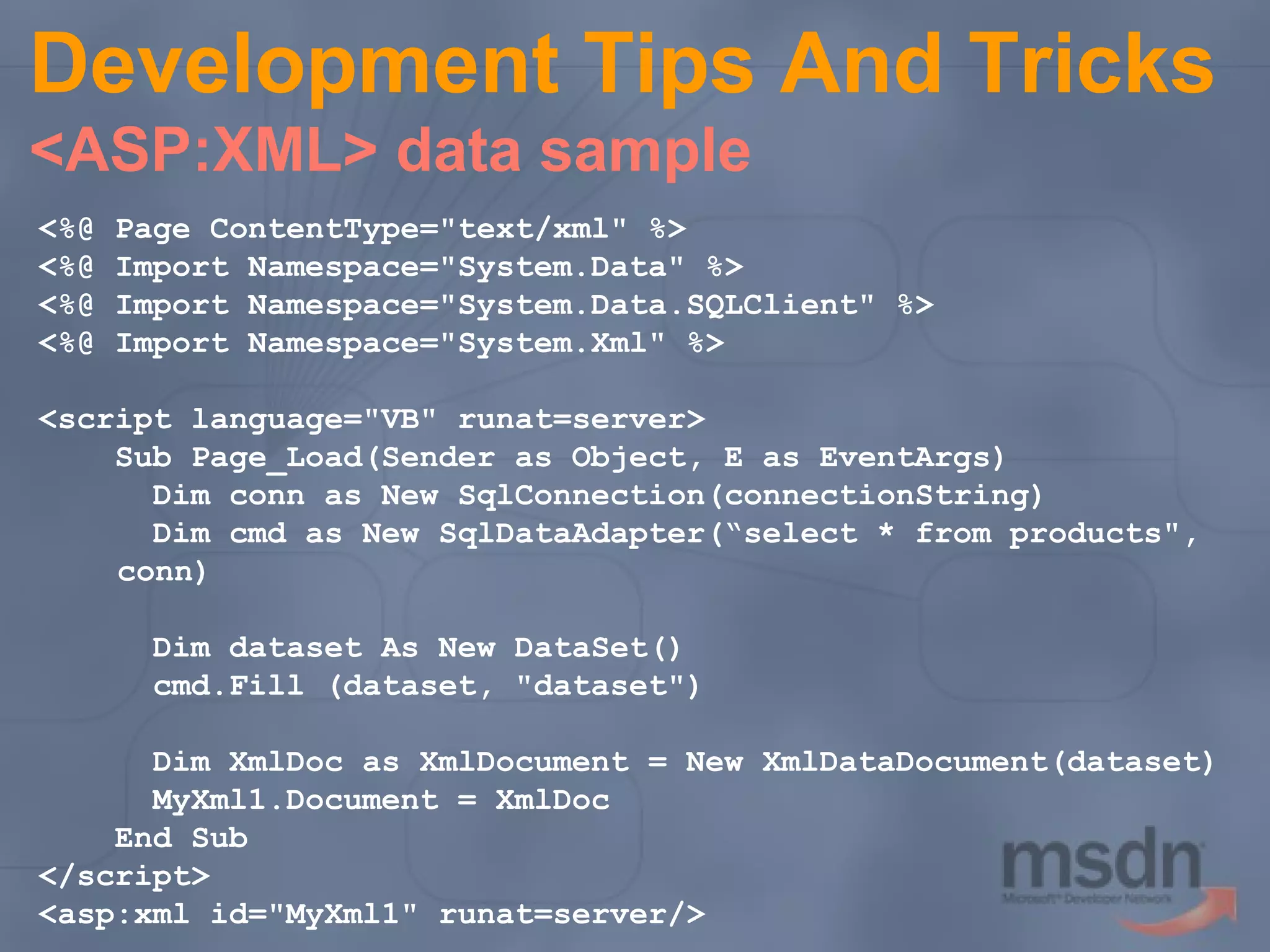 Development Tips And Tricks
<ASP:XML> data sample
<%@
<%@
<%@
<%@

Page ContentType="text/xml" %>
Import Namespace="System.Data" %>
Import Namespace="System.Data.SQLClient" %>
Import Namespace="System.Xml" %>

<script language="VB" runat=server>
Sub Page_Load(Sender as Object, E as EventArgs)
Dim conn as New SqlConnection(connectionString)
Dim cmd as New SqlDataAdapter(“select * from products",
conn)
Dim dataset As New DataSet()
cmd.Fill (dataset, "dataset")
Dim XmlDoc as XmlDocument = New XmlDataDocument(dataset)
MyXml1.Document = XmlDoc
End Sub
</script>
<asp:xml id="MyXml1" runat=server/>

 