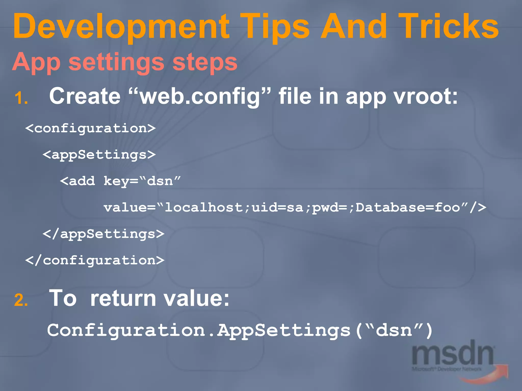 Development Tips And Tricks
App settings steps
1.

Create “web.config” file in app vroot:

<configuration>
<appSettings>
<add key=“dsn”
value=“localhost;uid=sa;pwd=;Database=foo”/>
</appSettings>
</configuration>

2.

To return value:
Configuration.AppSettings(“dsn”)

 