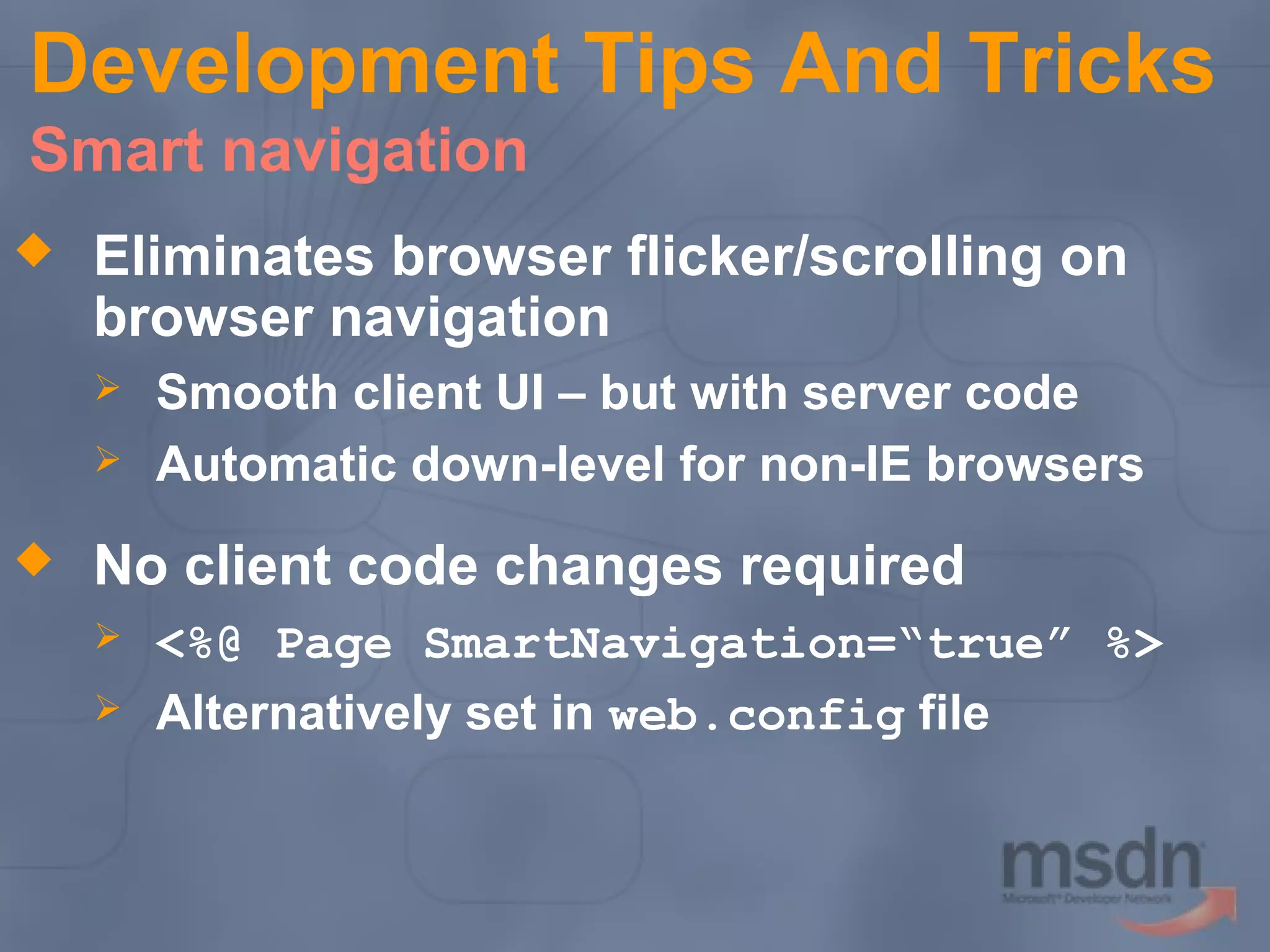 Development Tips And Tricks
Smart navigation


Eliminates browser flicker/scrolling on
browser navigation





Smooth client UI – but with server code
Automatic down-level for non-IE browsers

No client code changes required



<%@ Page SmartNavigation=“true” %>
Alternatively set in web.config file

 