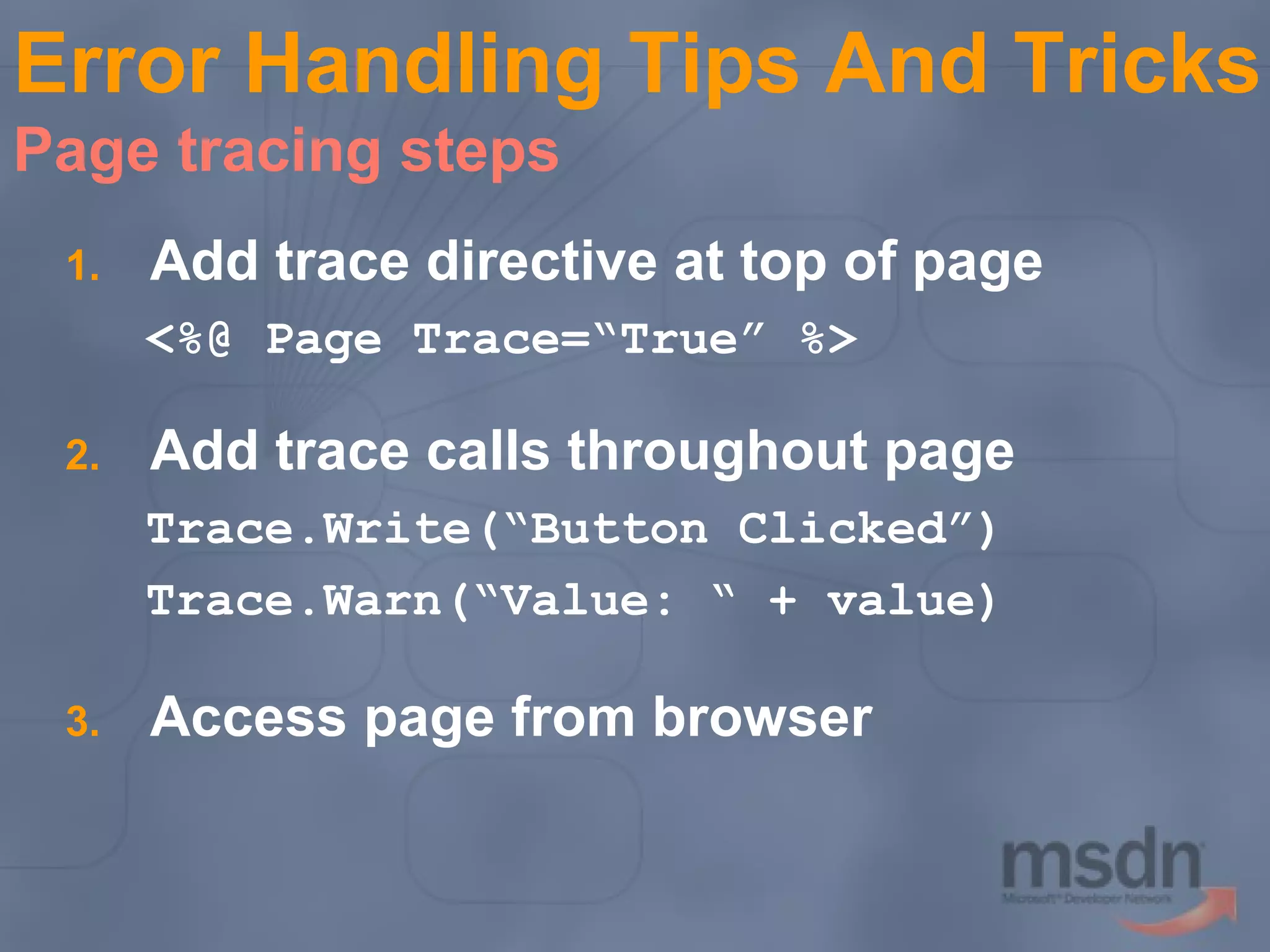Error Handling Tips And Tricks
Page tracing steps
1.

Add trace directive at top of page
<%@ Page Trace=“True” %>

2.

Add trace calls throughout page
Trace.Write(“Button Clicked”)
Trace.Warn(“Value: “ + value)

3.

Access page from browser

 