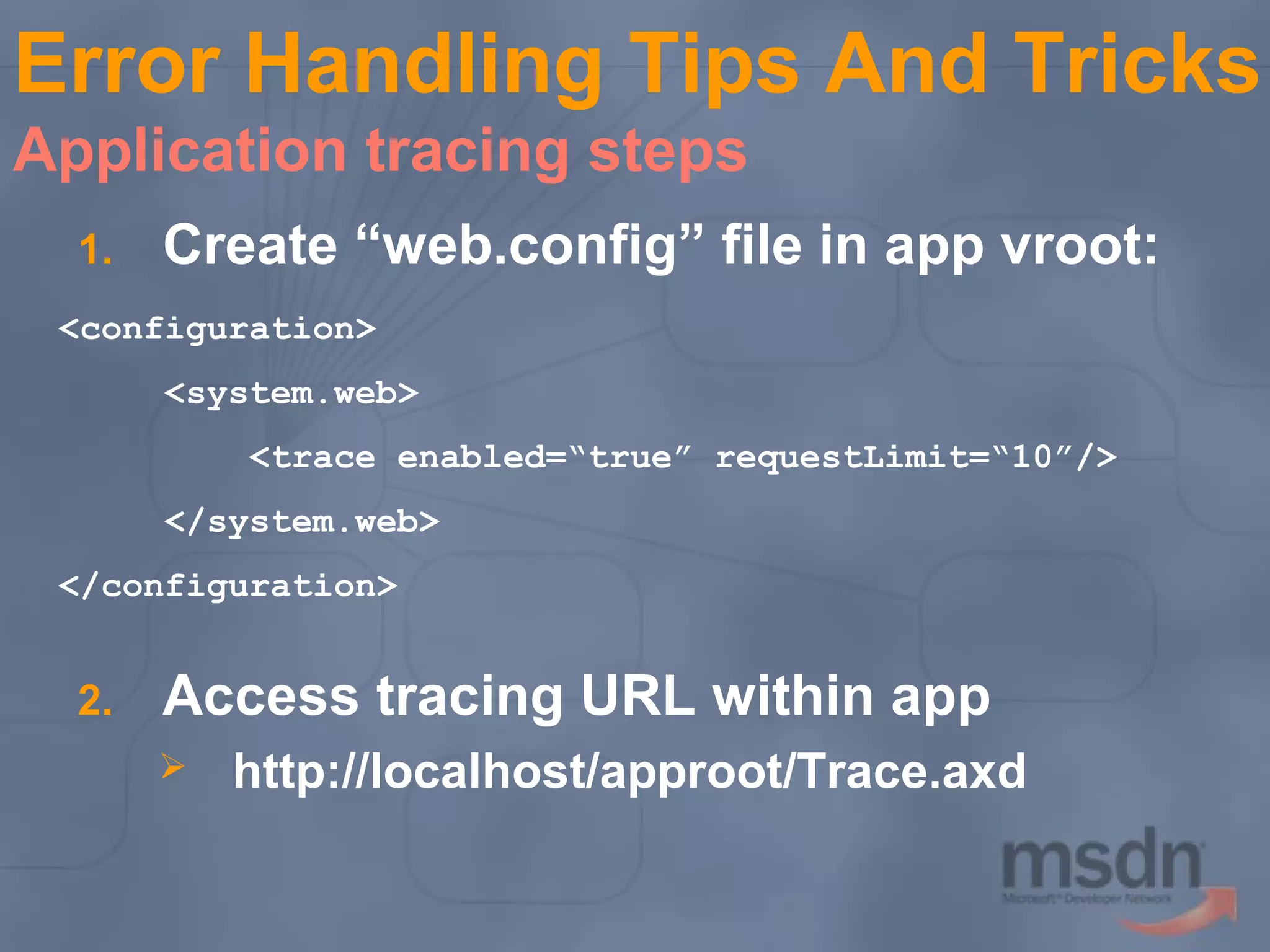 Error Handling Tips And Tricks
Application tracing steps
1.

Create “web.config” file in app vroot:

<configuration>
<system.web>
<trace enabled=“true” requestLimit=“10”/>
</system.web>
</configuration>

2.

Access tracing URL within app


http://localhost/approot/Trace.axd

 