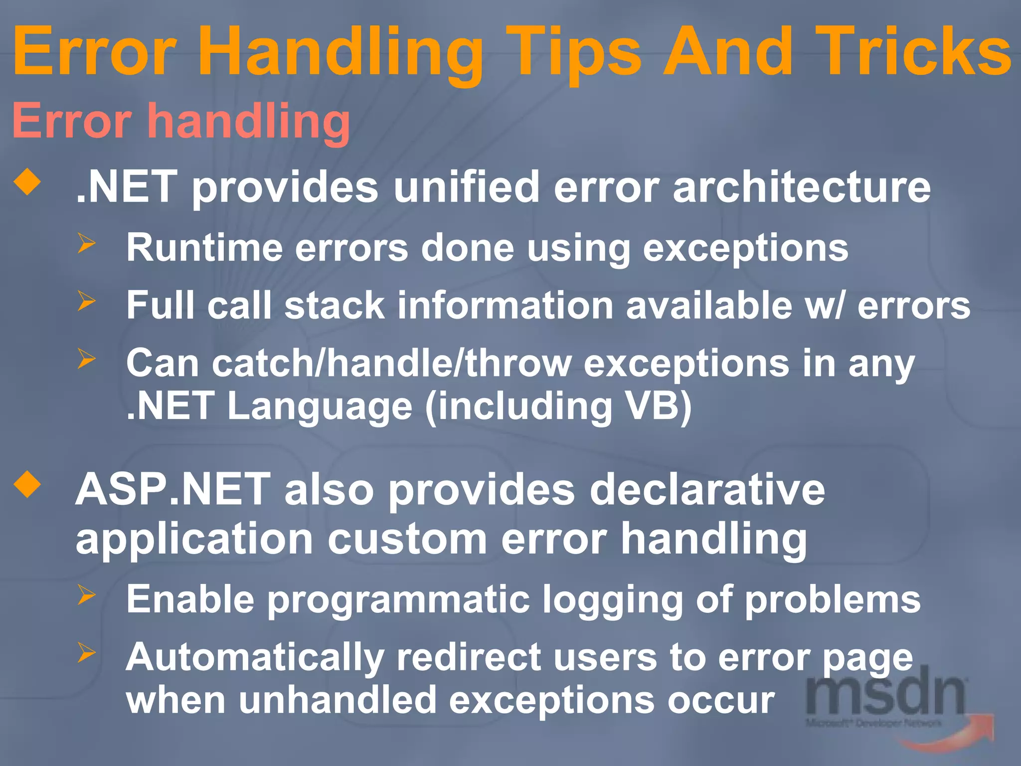 Error Handling Tips And Tricks
Error handling


.NET provides unified error architecture






Runtime errors done using exceptions
Full call stack information available w/ errors
Can catch/handle/throw exceptions in any
.NET Language (including VB)

ASP.NET also provides declarative
application custom error handling



Enable programmatic logging of problems
Automatically redirect users to error page
when unhandled exceptions occur

 