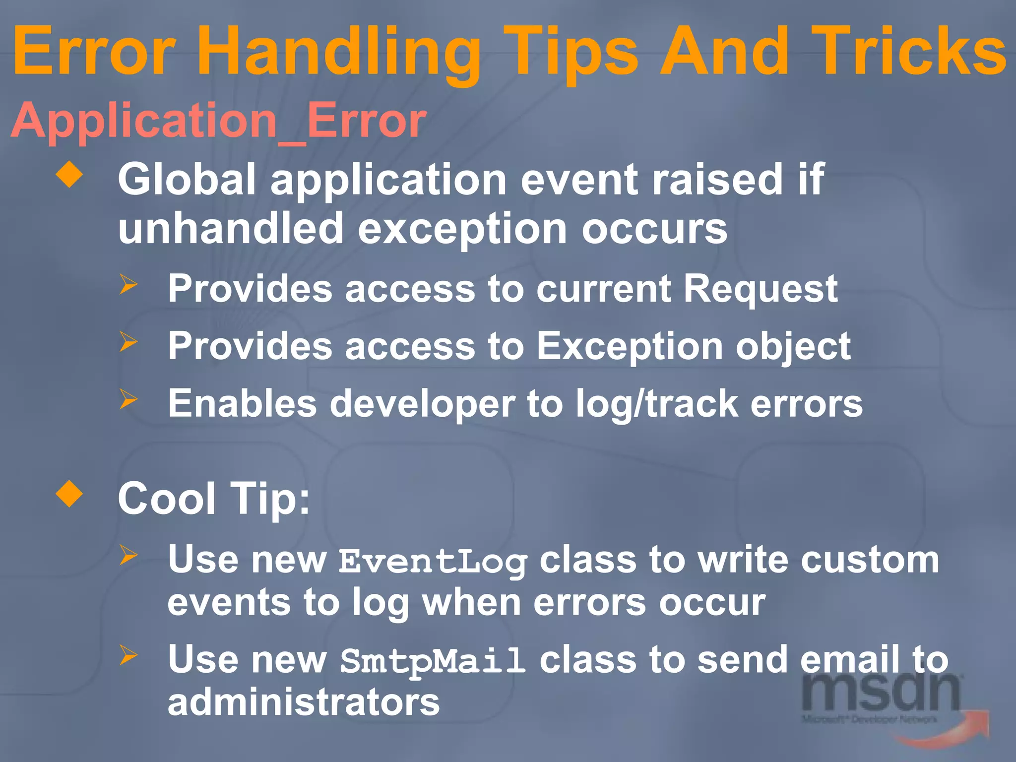 Error Handling Tips And Tricks
Application_Error


Global application event raised if
unhandled exception occurs






Provides access to current Request
Provides access to Exception object
Enables developer to log/track errors

Cool Tip:



Use new EventLog class to write custom
events to log when errors occur
Use new SmtpMail class to send email to
administrators

 