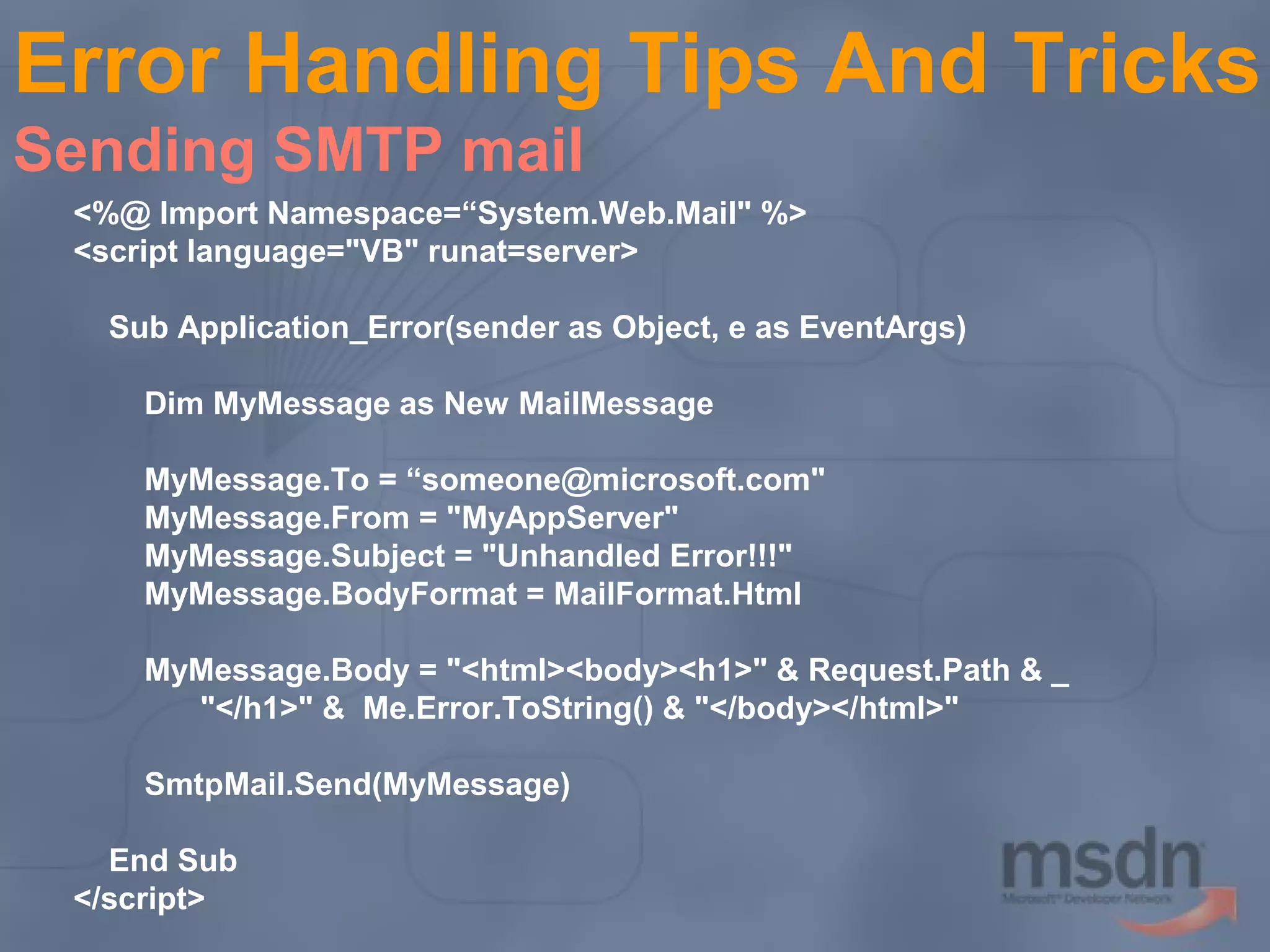 Error Handling Tips And Tricks
Sending SMTP mail
<%@ Import Namespace=“System.Web.Mail" %>
<script language="VB" runat=server>
Sub Application_Error(sender as Object, e as EventArgs)
Dim MyMessage as New MailMessage
MyMessage.To = “someone@microsoft.com"
MyMessage.From = "MyAppServer"
MyMessage.Subject = "Unhandled Error!!!"
MyMessage.BodyFormat = MailFormat.Html
MyMessage.Body = "<html><body><h1>" & Request.Path & _
"</h1>" & Me.Error.ToString() & "</body></html>"
SmtpMail.Send(MyMessage)
End Sub
</script>

 