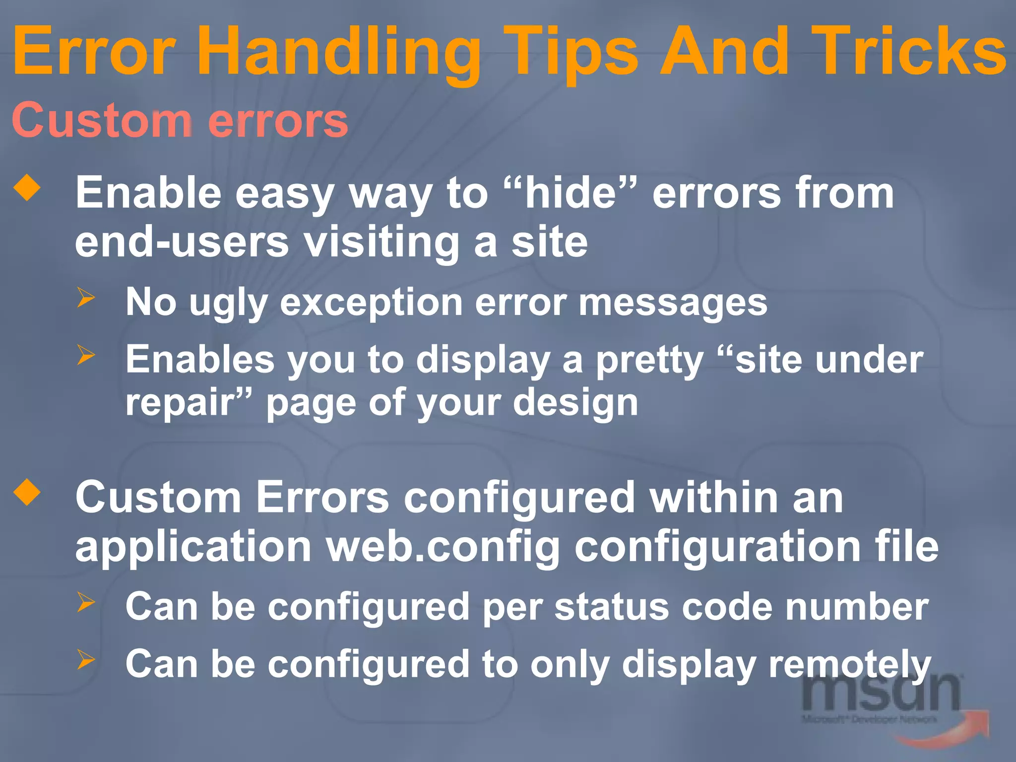 Error Handling Tips And Tricks
Custom errors


Enable easy way to “hide” errors from
end-users visiting a site





No ugly exception error messages
Enables you to display a pretty “site under
repair” page of your design

Custom Errors configured within an
application web.config configuration file



Can be configured per status code number
Can be configured to only display remotely

 