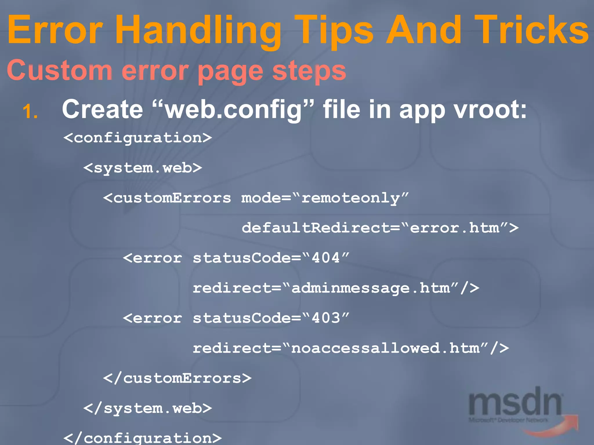 Error Handling Tips And Tricks
Custom error page steps
1.

Create “web.config” file in app vroot:
<configuration>
<system.web>
<customErrors mode=“remoteonly”
defaultRedirect=“error.htm”>
<error statusCode=“404”
redirect=“adminmessage.htm”/>
<error statusCode=“403”
redirect=“noaccessallowed.htm”/>
</customErrors>
</system.web>
</configuration>

 