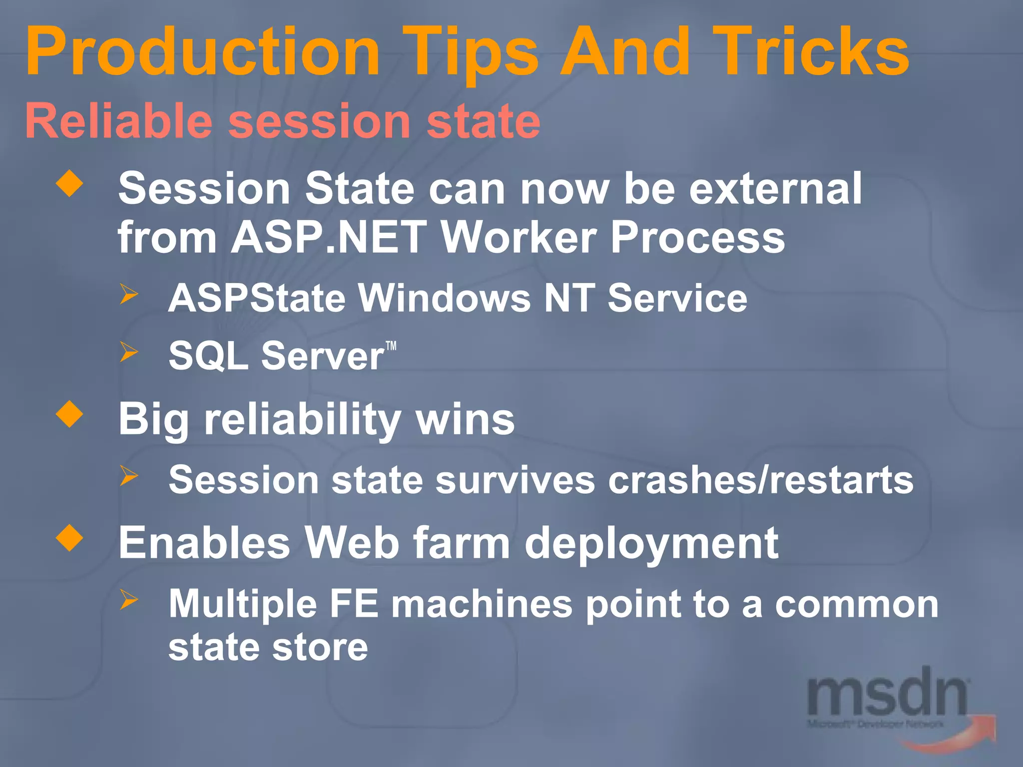 Production Tips And Tricks
Reliable session state


Session State can now be external
from ASP.NET Worker Process





Big reliability wins




ASPState Windows NT Service
SQL Server™
Session state survives crashes/restarts

Enables Web farm deployment


Multiple FE machines point to a common
state store

 