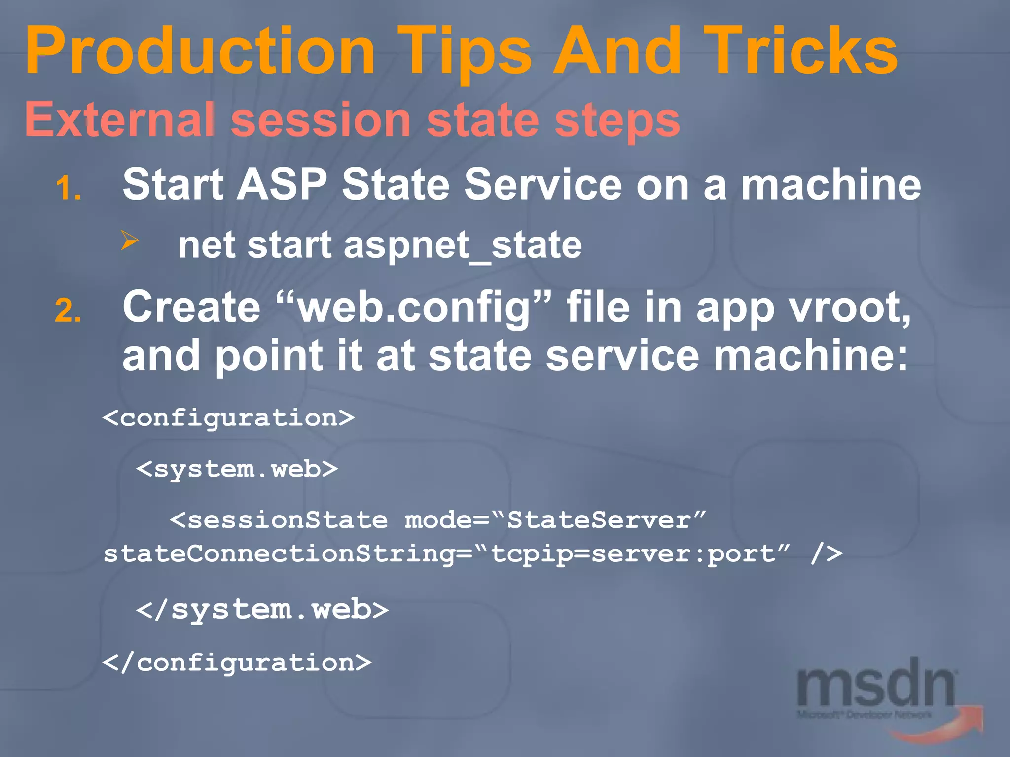 Production Tips And Tricks
External session state steps
1.

Start ASP State Service on a machine


2.

net start aspnet_state

Create “web.config” file in app vroot,
and point it at state service machine:
<configuration>
<system.web>
<sessionState mode=“StateServer”
stateConnectionString=“tcpip=server:port” />
</system.web>
</configuration>

 
