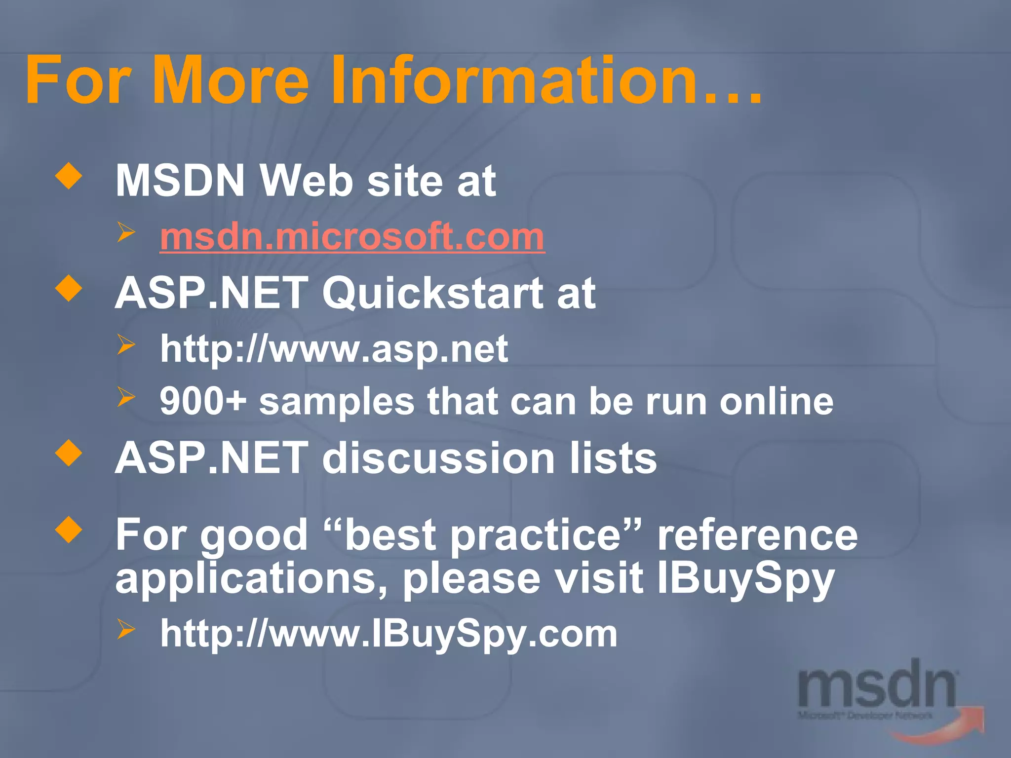 For More Information…


MSDN Web site at




msdn.microsoft.com

ASP.NET Quickstart at



http://www.asp.net
900+ samples that can be run online



ASP.NET discussion lists



For good “best practice” reference
applications, please visit IBuySpy


http://www.IBuySpy.com

 