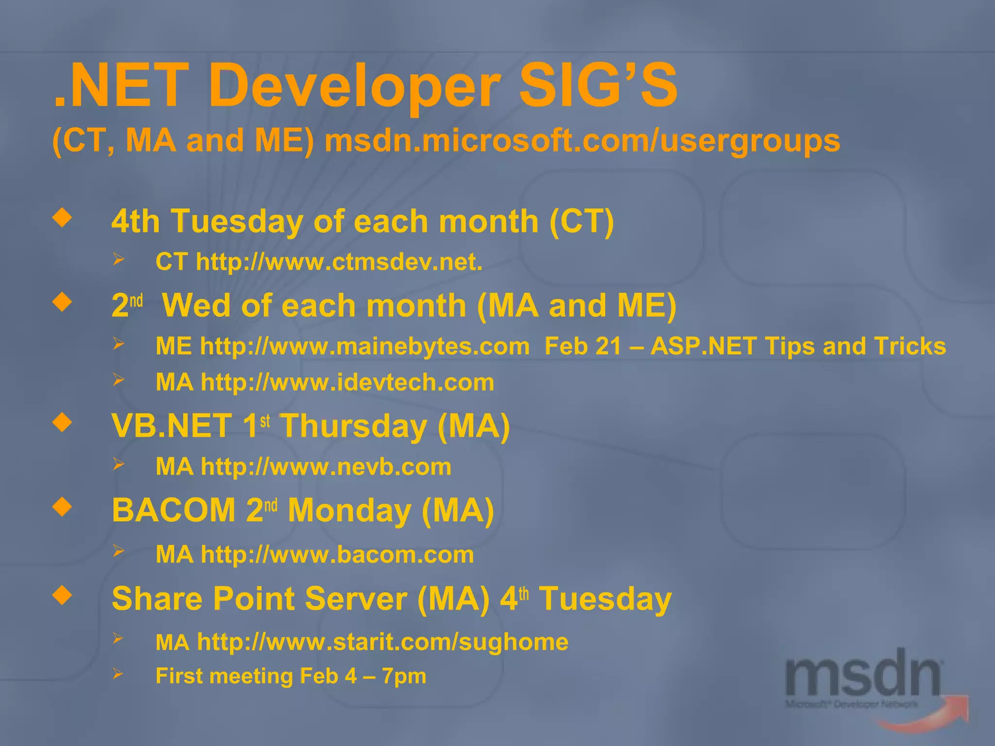 .NET Developer SIG’S
(CT, MA and ME) msdn.microsoft.com/usergroups


4th Tuesday of each month (CT)




2nd Wed of each month (MA and ME)





MA http://www.nevb.com

BACOM 2nd Monday (MA)




ME http://www.mainebytes.com Feb 21 – ASP.NET Tips and Tricks
MA http://www.idevtech.com

VB.NET 1st Thursday (MA)




CT http://www.ctmsdev.net.

MA http://www.bacom.com

Share Point Server (MA) 4th Tuesday


MA http://www.starit.com/sughome



First meeting Feb 4 – 7pm

 