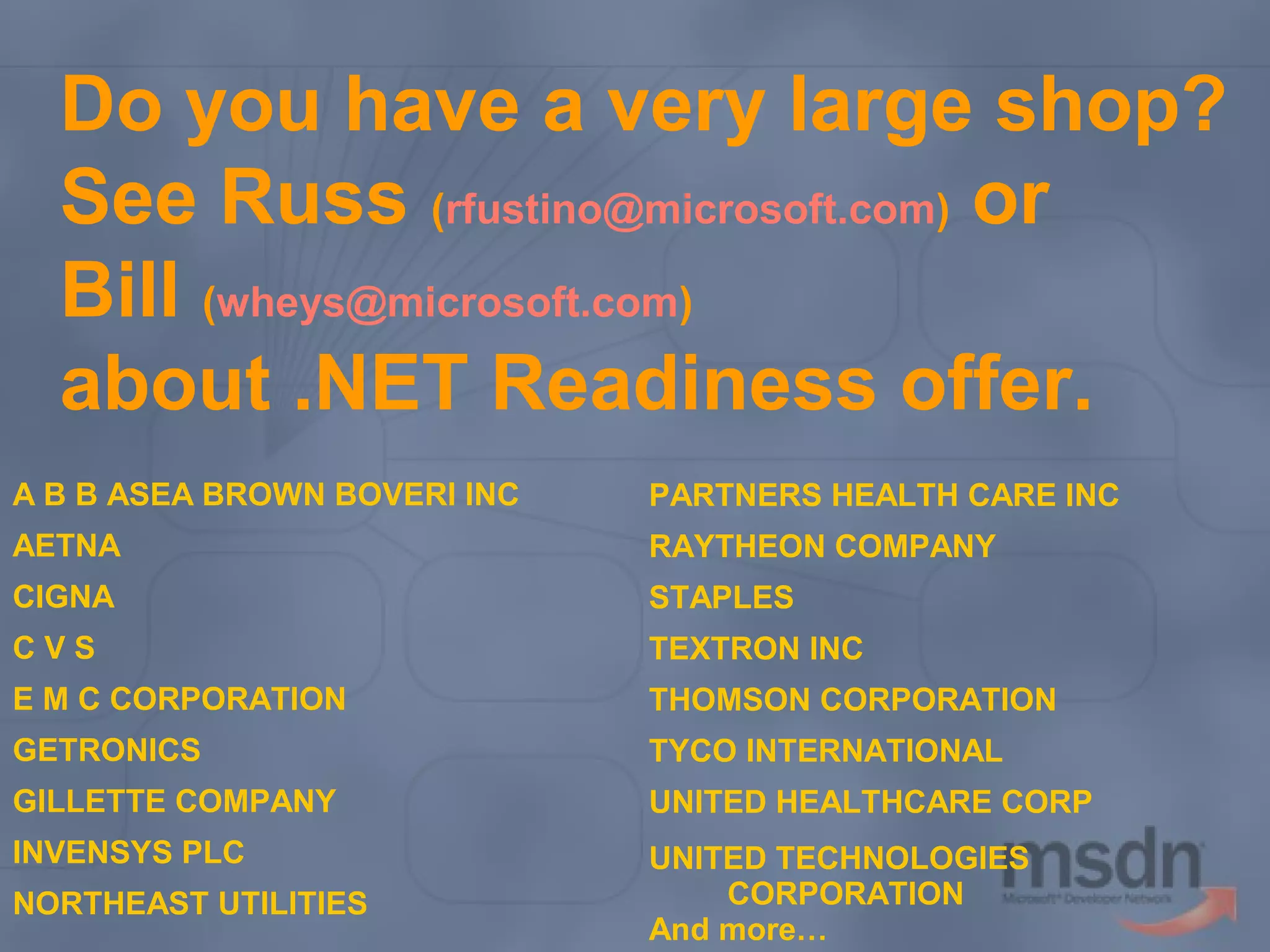 Do you have a very large shop?
See Russ (rfustino@microsoft.com) or
Bill (wheys@microsoft.com)
about .NET Readiness offer.
A B B ASEA BROWN BOVERI INC

PARTNERS HEALTH CARE INC

AETNA

RAYTHEON COMPANY

CIGNA

STAPLES

CVS

TEXTRON INC

E M C CORPORATION

THOMSON CORPORATION

GETRONICS

TYCO INTERNATIONAL

GILLETTE COMPANY

UNITED HEALTHCARE CORP

INVENSYS PLC

UNITED TECHNOLOGIES
CORPORATION
And more…

NORTHEAST UTILITIES

 