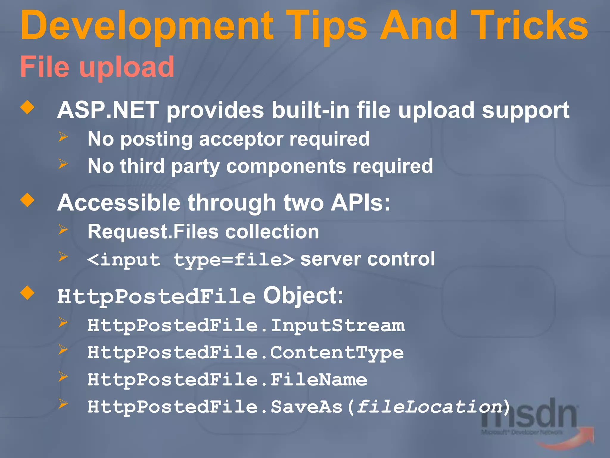 Development Tips And Tricks
File upload


ASP.NET provides built-in file upload support





Accessible through two APIs:





No posting acceptor required
No third party components required
Request.Files collection
<input type=file> server control

HttpPostedFile Object:





HttpPostedFile.InputStream
HttpPostedFile.ContentType
HttpPostedFile.FileName
HttpPostedFile.SaveAs(fileLocation)

 