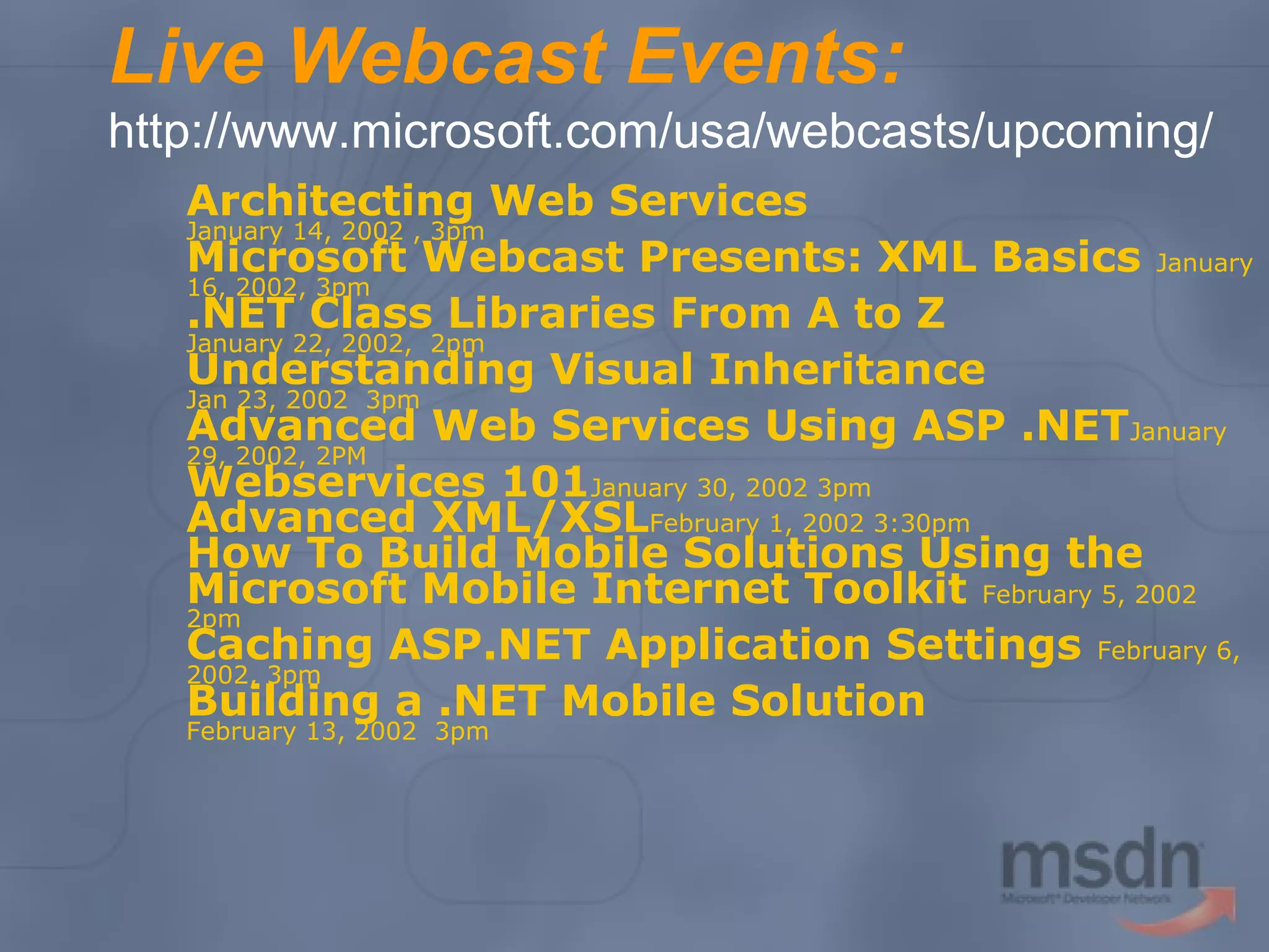 Live Webcast Events:
http://www.microsoft.com/usa/webcasts/upcoming/
Architecting Web Services
January 14, 2002 , 3pm
Microsoft Webcast Presents: XML Basics January
16, 2002, 3pm
.NET Class Libraries From A to Z
January 22, 2002, 2pm
Understanding Visual Inheritance
Jan 23, 2002 3pm
Advanced Web Services Using ASP .NETJanuary
29, 2002, 2PM
Webservices 101January 30, 2002 3pm
Advanced XML/XSLFebruary 1, 2002 3:30pm
How To Build Mobile Solutions Using the
Microsoft Mobile Internet Toolkit February 5, 2002
2pm
Caching ASP.NET Application Settings February 6,
2002, 3pm
Building a .NET Mobile Solution
February 13, 2002 3pm

 