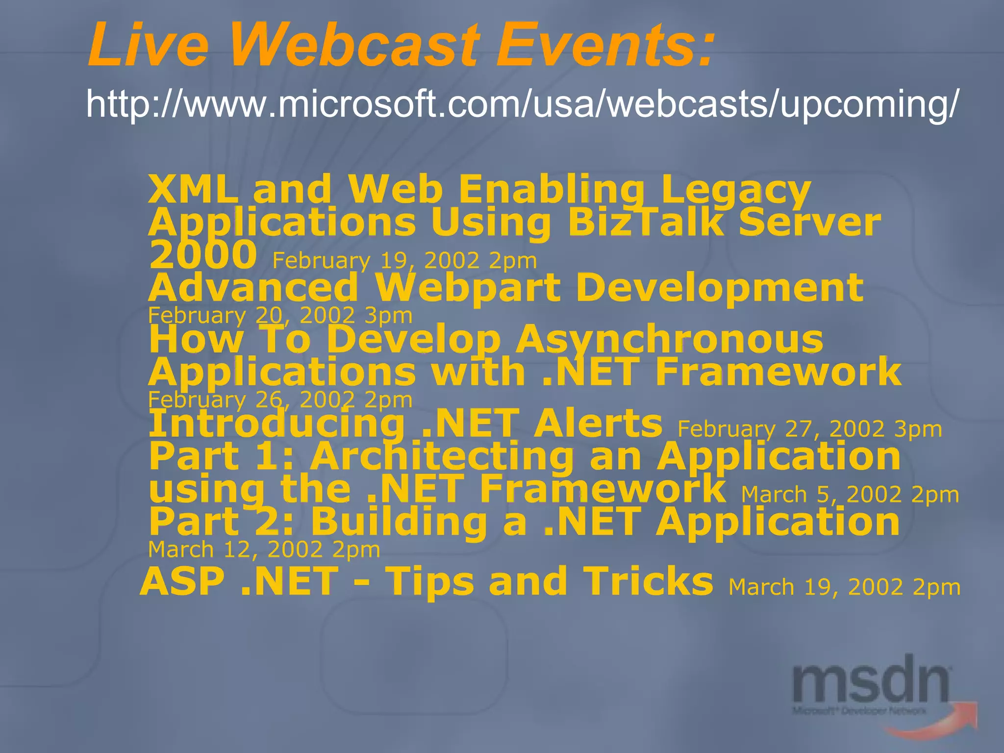 Live Webcast Events:
http://www.microsoft.com/usa/webcasts/upcoming/
XML and Web Enabling Legacy
Applications Using BizTalk Server
2000 February 19, 2002 2pm
Advanced Webpart Development
February 20, 2002 3pm
How To Develop Asynchronous
Applications with .NET Framework
February 26, 2002 2pm
Introducing .NET Alerts February 27, 2002 3pm
Part 1: Architecting an Application
using the .NET Framework March 5, 2002 2pm
Part 2: Building a .NET Application
March 12, 2002 2pm

ASP .NET - Tips and Tricks

March 19, 2002 2pm

 