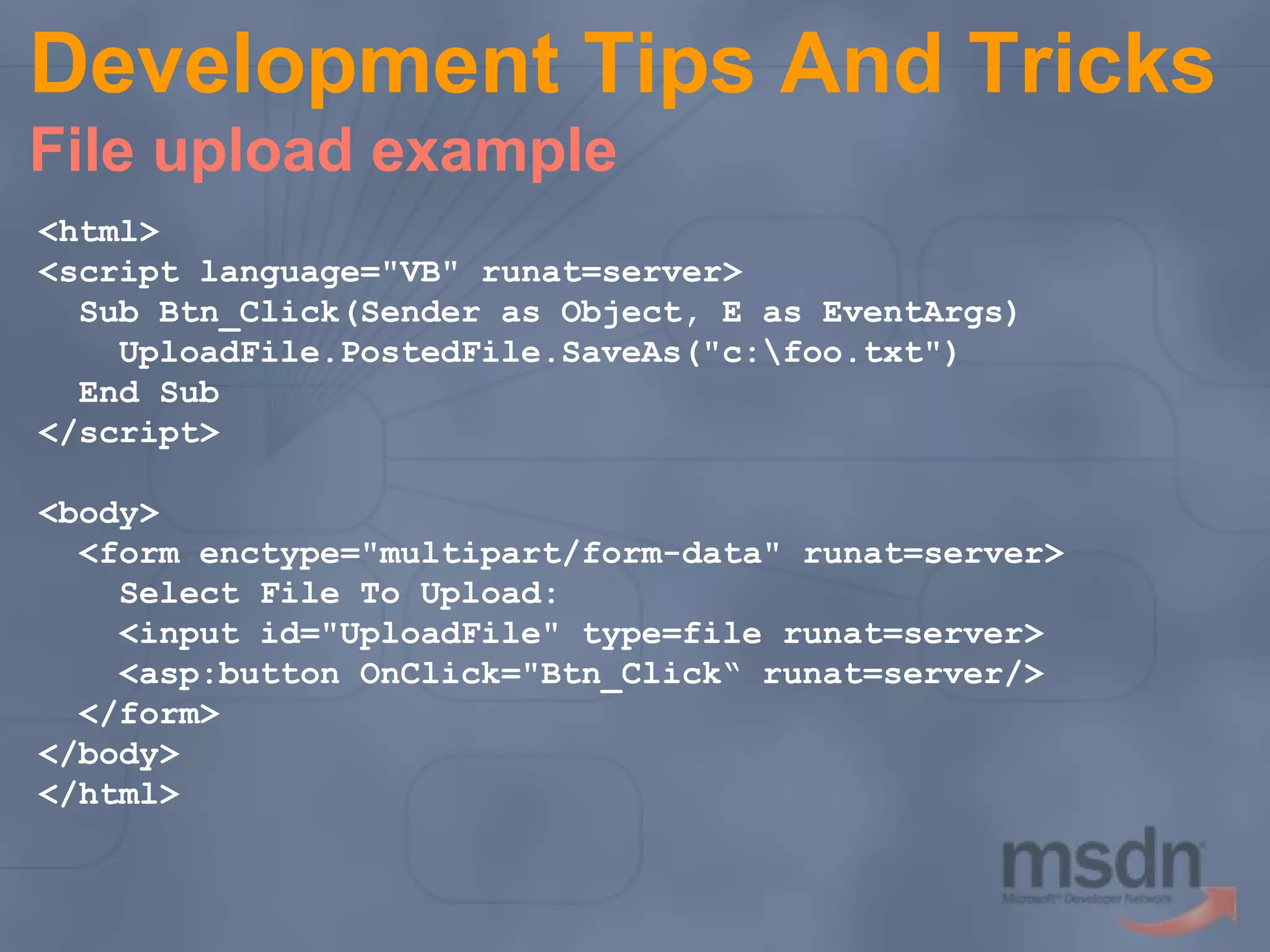 Development Tips And Tricks
File upload example
<html>
<script language="VB" runat=server>
Sub Btn_Click(Sender as Object, E as EventArgs)
UploadFile.PostedFile.SaveAs("c:foo.txt")
End Sub
</script>
<body>
<form enctype="multipart/form-data" runat=server>
Select File To Upload:
<input id="UploadFile" type=file runat=server>
<asp:button OnClick="Btn_Click“ runat=server/>
</form>
</body>
</html>

 