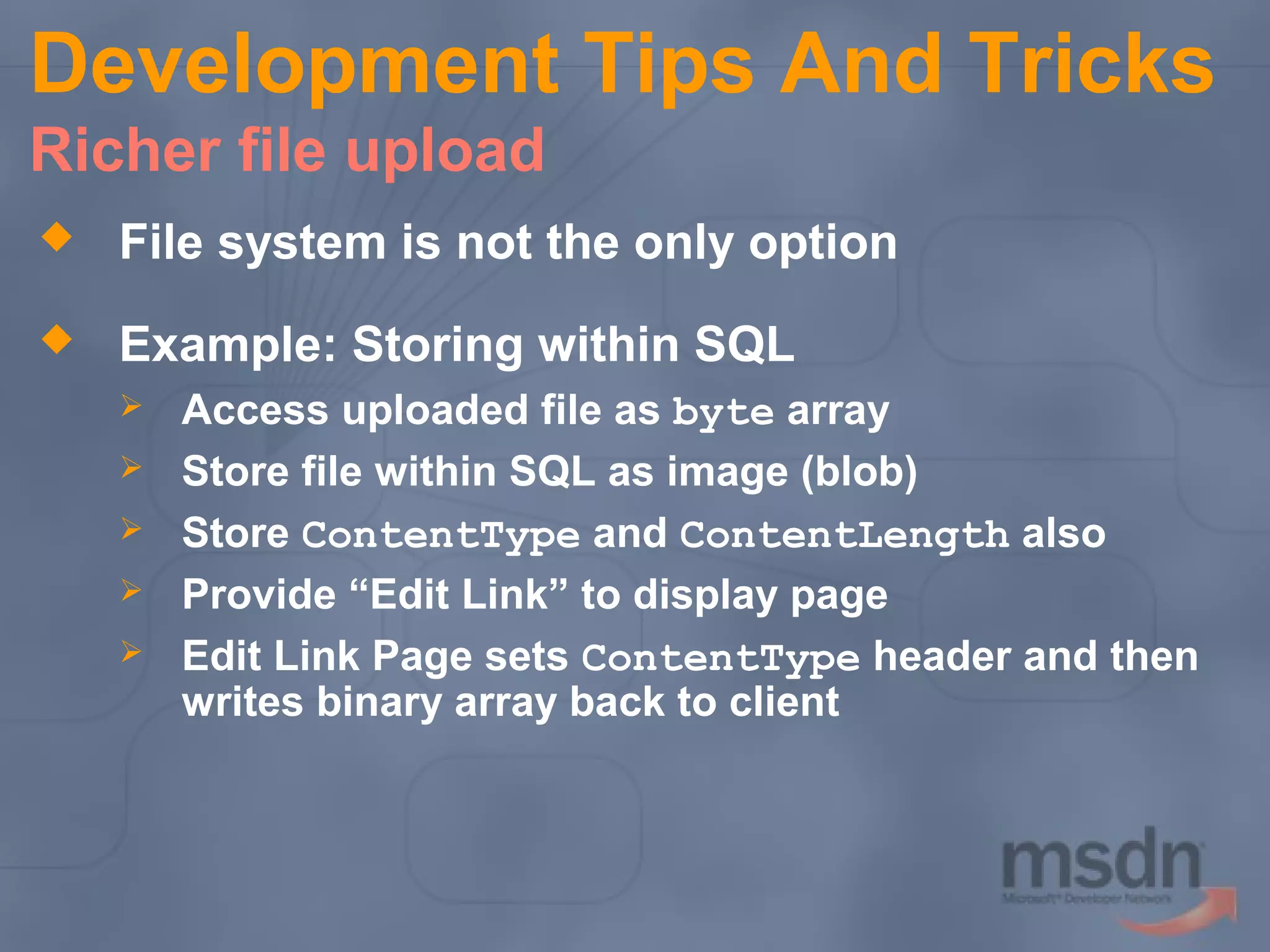 Development Tips And Tricks
Richer file upload


File system is not the only option



Example: Storing within SQL






Access uploaded file as byte array
Store file within SQL as image (blob)
Store ContentType and ContentLength also
Provide “Edit Link” to display page
Edit Link Page sets ContentType header and then
writes binary array back to client

 