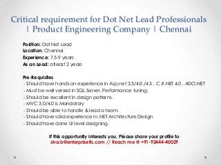 Critical requirement for Dot Net Lead Professionals
| Product Engineering Company | Chennai
Position: Dot Net Lead
Location: Chennai
Experience: 7.5-9 years
As an Lead: atleast 2 years
Pre-Requisites
- Should have hands on experience in Asp.net 3.5/4.0 /4.5 , C #.NET 4.0 , ADO.NET
- Must be well versed in SQL Server, Performance tuning.
- Should be excellent in design patterns .
- MVC 3.0/4.0 is Mandatory
- Should be able to handle & lead a team.
- Should have solid experience in .NET Architecture Design
- Should have done UI level designing.
If this opportunity interests you, Please share your profile to
siva.b@enterpriseits.com // Reach me @ +91-92444-40029

 