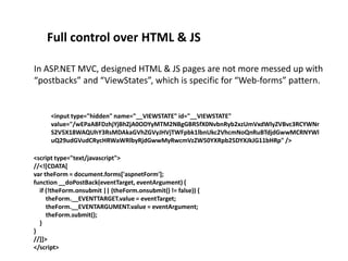 Full control over HTML & JS
In ASP.NET MVC, designed HTML & JS pages are not more messed up with
“postbacks” and “ViewStates”, which is specific for “Web-forms” pattern.

<input type="hidden" name="__VIEWSTATE" id="__VIEWSTATE"
value="/wEPaA8FDzhjYjBhZjA0ODYyMTM2NBgGBR5fX0NvbnRyb2xzUmVxdWlyZVBvc3RCYWNr
S2V5X18WAQUhY3RsMDAkaGVhZGVyJHVjTWFpbk1lbnUkc2VhcmNoQnRuBTdjdGwwMCRNYWl
uQ29udGVudCRycHRWaWRlbyRjdGwwMyRwcmVzZW50YXRpb25DYXJkJG11bHRp" />
<script type="text/javascript">
//<![CDATA[
var theForm = document.forms['aspnetForm'];
function __doPostBack(eventTarget, eventArgument) {
if (!theForm.onsubmit || (theForm.onsubmit() != false)) {
theForm.__EVENTTARGET.value = eventTarget;
theForm.__EVENTARGUMENT.value = eventArgument;
theForm.submit();
}
}
//]]>
</script>

 