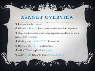 ASP.NET OVERVIEW
 Introduction & History
 Why use ASP.NET, Some characteristics & with Component
 Steps for developing a web based application and how to work
request with response.

 Working with ASP.NET MVC Framework.
 How to work HTTP Fundamentals.
 ASP.NET web application Routing.
 ASP.NET IIS & how to create virtual directory.

 