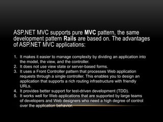 ASP.NET MVC supports pure MVC pattern, the same
development pattern Rails are based on. The advantages
of ASP.NET MVC applications:
1. It makes it easier to manage complexity by dividing an application into
the model, the view, and the controller.
2. It does not use view state or server-based forms.
3. It uses a Front Controller pattern that processes Web application
requests through a single controller. This enables you to design an
application that supports a rich routing infrastructure with friendly
URLs.
4. It provides better support for test-driven development (TDD).
5. It works well for Web applications that are supported by large teams
of developers and Web designers who need a high degree of control
over the application behavior.

 