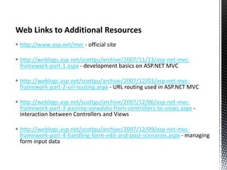  http://www.asp.net/mvc - official site
 http://weblogs.asp.net/scottgu/archive/2007/11/13/asp-net-mvcframework-part-1.aspx - development basics on ASP.NET MVC
 http://weblogs.asp.net/scottgu/archive/2007/12/03/asp-net-mvcframework-part-2-url-routing.aspx - URL routing used in ASP.NET MVC
 http://weblogs.asp.net/scottgu/archive/2007/12/06/asp-net-mvcframework-part-3-passing-viewdata-from-controllers-to-views.aspx interaction between Controllers and Views
 http://weblogs.asp.net/scottgu/archive/2007/12/09/asp-net-mvcframework-part-4-handling-form-edit-and-post-scenarios.aspx - managing
form input data

 