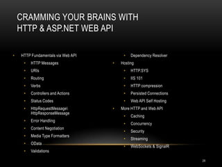 CRAMMING YOUR BRAINS WITH
HTTP & ASP.NET WEB API
•

HTTP Fundamentals via Web API

•

Dependency Resolver

•

HTTP Messages

•

URIs

•

HTTP.SYS

•

Routing

•

IIS 101

•

Verbs

•

HTTP compression

•

Controllers and Actions

•

Persisted Connections

•

Status Codes

•

Web API Self Hosting

•

HttpRequestMessage
HttpResponseMessage

•

Error Handling

•

Content Negotiation

•

Media Type Formatters

•

OData

•

Validations

•

•

Hosting

More HTTP and Web API

•

Caching

•

Concurrency

•

Security

•

Streaming

•

WebSockets & SignalR
26

 