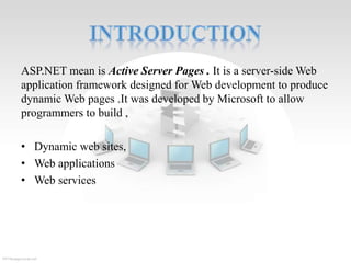 ASP.NET mean is Active Server Pages . It is a server-side Web
application framework designed for Web development to produce
dynamic Web pages .It was developed by Microsoft to allow
programmers to build ,

• Dynamic web sites,
• Web applications
• Web services

 