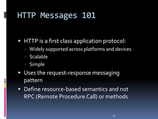 HTTP Messages 101
 HTTP is a first class application protocol:
 Widely supported across platforms and devices

 Scalable
 Simple

 Uses the request-response messaging
pattern
 Define resource-based semantics and not
RPC (Remote Procedure Call) or methods
31

 