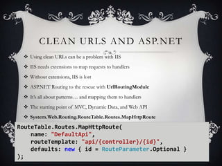 CLEAN URLS AND ASP.NET
 Using clean URLs can be a problem with IIS
 IIS needs extensions to map requests to handlers
 Without extensions, IIS is lost
 ASP.NET Routing to the rescue with UrlRoutingModule
 It’s all about patterns… and mapping them to handlers
 The starting point of MVC, Dynamic Data, and Web API

 System.Web.Routing.RouteTable.Routes.MapHttpRoute

RouteTable.Routes.MapHttpRoute(
name: "DefaultApi",
routeTemplate: "api/{controller}/{id}",
defaults: new { id = RouteParameter.Optional }
);

35

 