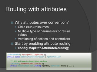 Routing with attributes


Why attributes over convention?
 Child (sub) resources
 Multiple type of parameters or return

values
 Versioning of actions and controllers


Start by enabling attribute routing
 config.MapHttpAttributeRoutes();

[RoutePrefix("api/agents/{agentId}")]
public class ObservationsController : ApiController
{
// GET api/agents/bond/observations
[HttpGet("observations/{date}")]
public Observation Get(string agentId, DateTime date) { ... }
}

 