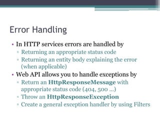 Error Handling
• In HTTP services errors are handled by
▫ Returning an appropriate status code
▫ Returning an entity body explaining the error
(when applicable)

• Web API allows you to handle exceptions by
▫ Return an HttpResponseMessage with
appropriate status code (404, 500 …)
▫ Throw an HttpResponseException
▫ Create a general exception handler by using Filters
43

 