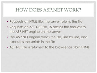 HOW DOES ASP.NET WORK?
• Requests an HTML file, the server returns the file

• Requests an ASP.NET file, IIS passes the request to
the ASP.NET engine on the server
• The ASP.NET engine reads the file, line by line, and
executes the scripts in the file
• ASP.NET file is returned to the browser as plain HTML

 