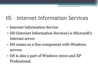 IIS – Internet Information Services
• Internet Information Service
• IIS (Internet Information Services) is Microsoft's
Internet server
• IIS comes as a free component with Windows
servers
• IIS is also a part of Windows 2000 and XP
Professional

 