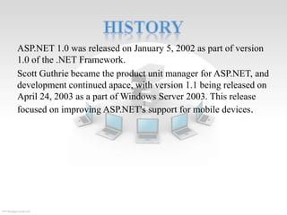 ASP.NET 1.0 was released on January 5, 2002 as part of version
1.0 of the .NET Framework.
Scott Guthrie became the product unit manager for ASP.NET, and
development continued apace, with version 1.1 being released on
April 24, 2003 as a part of Windows Server 2003. This release
focused on improving ASP.NET's support for mobile devices.

 