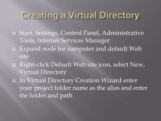 







Start, Settings, Control Panel, Administrative
Tools, Internet Services Manager
Expand node for computer and default Web
site
Right-click Default Web site icon, select New,
Virtual Directory
In Virtual Directory Creation Wizard enter
your project folder name as the alias and enter
the folder and path

 