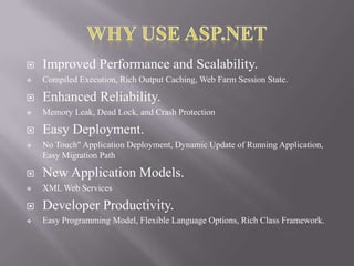

Improved Performance and Scalability.



Compiled Execution, Rich Output Caching, Web Farm Session State.



Enhanced Reliability.



Memory Leak, Dead Lock, and Crash Protection



Easy Deployment.



No Touch" Application Deployment, Dynamic Update of Running Application,
Easy Migration Path



New Application Models.



XML Web Services



Developer Productivity.



Easy Programming Model, Flexible Language Options, Rich Class Framework.

 