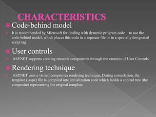  Code-behind model


It is recommended by Microsoft for dealing with dynamic program code to use the
code-behind model, which places this code in a separate file or in a specially designated
script tag

 User


controls

ASP.NET supports creating reusable components through the creation of User Controls

 Rendering technique


ASP.NET uses a visited composites rendering technique. During compilation, the
template (.aspx) file is compiled into initialization code which builds a control tree (the
composite) representing the original template

 
