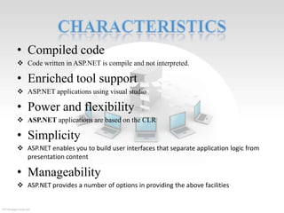 • Compiled code
 Code written in ASP.NET is compile and not interpreted.

• Enriched tool support
 ASP.NET applications using visual studio

• Power and flexibility
 ASP.NET applications are based on the CLR

• Simplicity
 ASP.NET enables you to build user interfaces that separate application logic from
presentation content

• Manageability
 ASP.NET provides a number of options in providing the above facilities

 