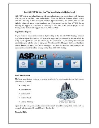 Best ASP.NET Hosting Can Take Your Business in Higher Level
ASP.NET hosting not only offers you with a complete feature but also different tools that can
offer support to the latest used technologies. There are different features offered by the
ASP.NET Hosting. A few among the different types of features, you will be able to relate
include; unlimited access to the database, use of the control panels, free MYSQL Server
Hosting and support to all versions of technologies used. One of the other highlights of this
hosting is that it offers full support CGI-bin, ASP and PHP.
Capabilities Enjoyed
If your business needs are not satisfied by investing in the free ASP.NET hosting, consider
upgrading to a paid version. In a bid to provide supporting performance to website, there are
many other capabilities that are offered by the application. A few among the different
capabilities you will be able to enjoy are; Web Based File Manager, Unlimited Database
Access, Out of Ads pop up and 24/7 email support. In fact, there are a few parameters you are
supposed to concentrate while looking for the Best ASP.NET Hosting.
Basic Specification
The basic specification you need to search, in order, to be able to determine the right choice
can be listed as below:
 Hosting Sites
 Free Domains
 Dedicated IP
 Control Panel
 Limited Memory
Apart from the same, you are also supposed to search around for many other points such as;
money back guarantee, SSL and Monthly Bandwidth.
Transfer Skills
 