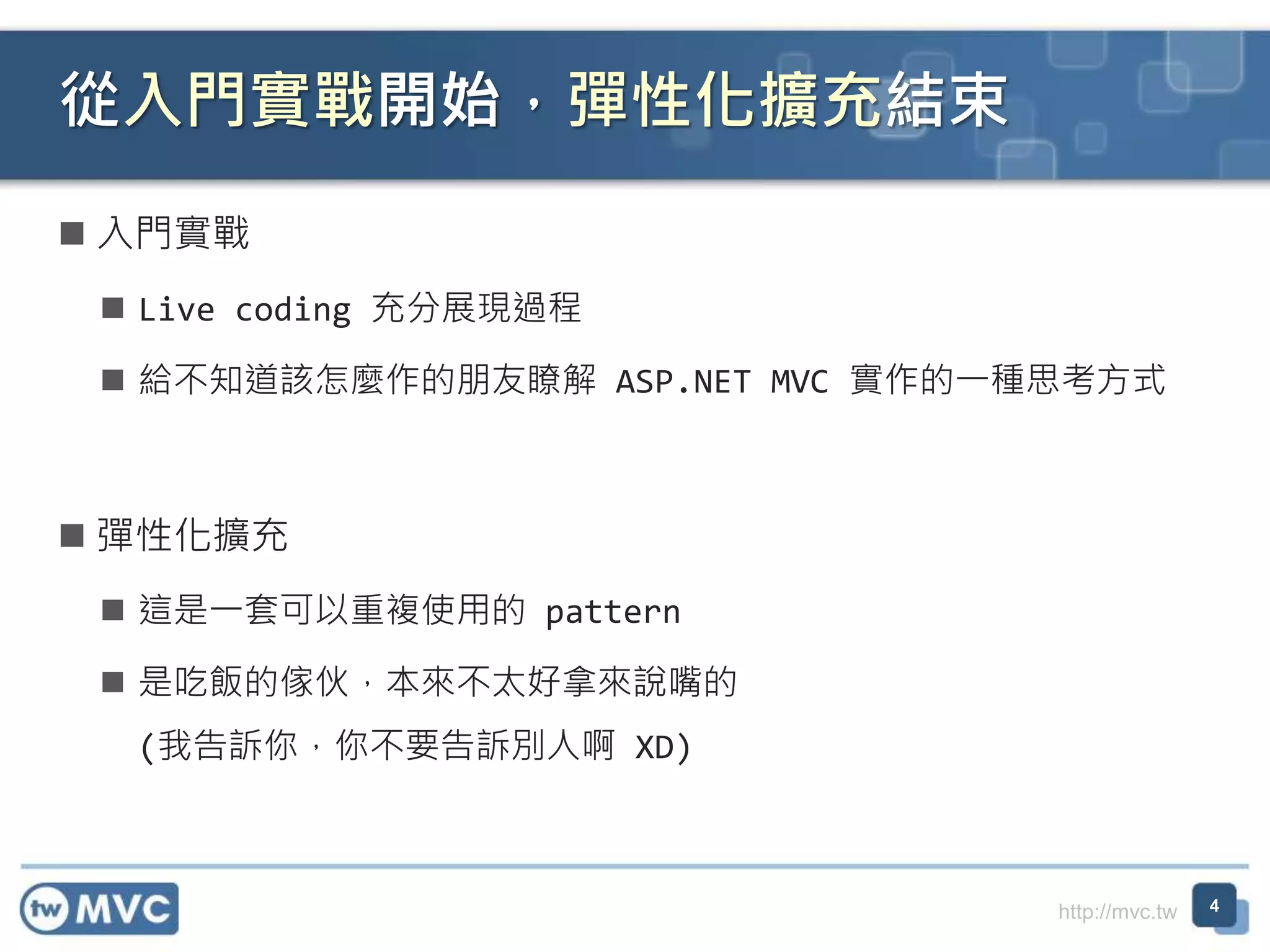http://mvc.tw  入門實戰  Live coding 充分展現過程  給不知道該怎麼作的朋友瞭解 ASP.NET MVC 實作的一種思考方式  彈性化擴充  這是一套可以重複使用的 pattern  是吃飯的傢伙，本來不太好拿來說嘴的 (我告訴你，你不要告訴別人啊 XD) 從入門實戰開始，彈性化擴充結束 4 