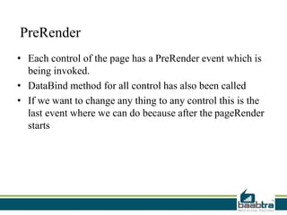 PreRender
• Each control of the page has a PreRender event which is
being invoked.
• DataBind method for all control has also been called
• If we want to change any thing to any control this is the
last event where we can do because after the pageRender
starts
 