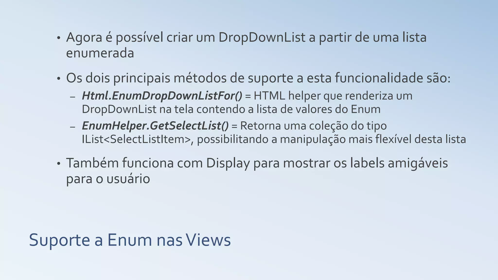 Suporte a Enum nasViews • Agora é possível criar um DropDownList a partir de uma lista enumerada • Os dois principais métodos de suporte a esta funcionalidade são: – Html.EnumDropDownListFor() = HTML helper que renderiza um DropDownList na tela contendo a lista de valores do Enum – EnumHelper.GetSelectList() = Retorna uma coleção do tipo IList<SelectListItem>, possibilitando a manipulação mais flexível desta lista • Também funciona com Display para mostrar os labels amigáveis para o usuário 