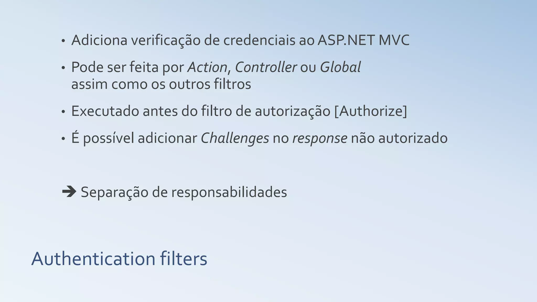Authentication filters • Adiciona verificação de credenciais ao ASP.NET MVC • Pode ser feita por Action, Controller ou Global assim como os outros filtros • Executado antes do filtro de autorização [Authorize] • É possível adicionar Challenges no response não autorizado  Separação de responsabilidades 